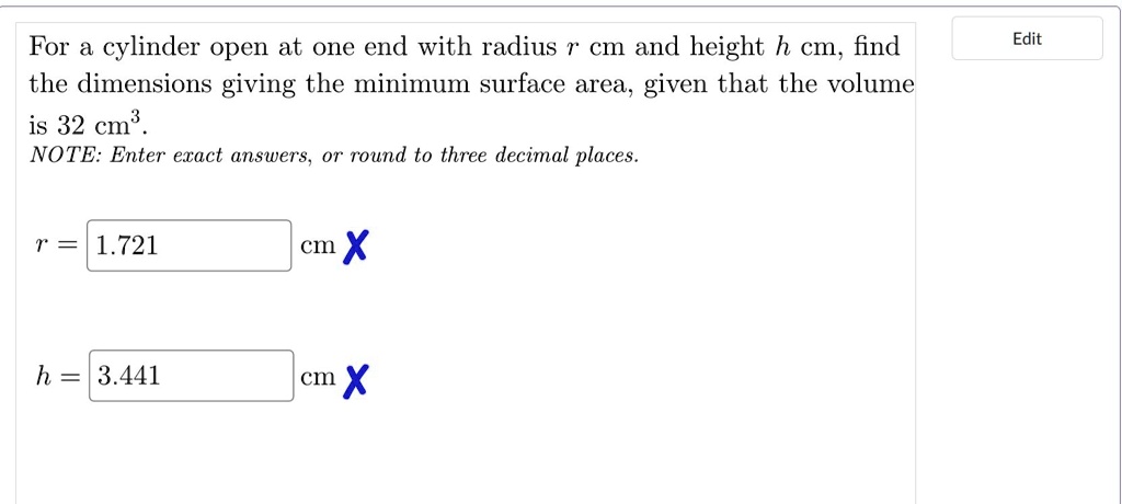 For a cylinder open at one end with radius r cm and height h cm, find the dimensions giving the minimum surface area, given that the volume is 32 cm^3.
NOTE: Enter exact answers, or round to three decimal places.
r = 1.721 cm
h = 3.441 cm