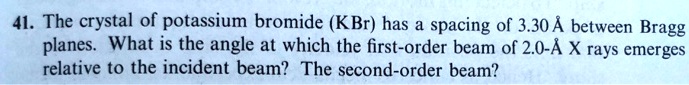 41. The crystal of potassium bromide (KBr) has a spacing of 3.30 Å between Bragg planes. What is the angle at which the first-order beam of 2.0-Å X rays emerges relative to the incident beam? The second-order beam?