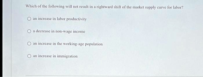 Which of the following will not result in a rightward shift of the market supply curve for labor?
an increase in labor productivity
a decrease in non-wage income
an increase in the working-age population
an increase in immigration