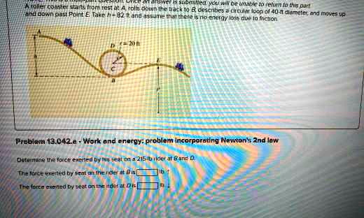 A roller coaster starts from rest at A, rolls down the track to B, describes a circular loop of 40-ft diameter, and moves up and down past Point E. Take h = 82  ft and assume that there is no energy loss due to friction
Problem 13.042.e - Work and energy: problem incorporating Newton's 2nd law
Determine the force exerted by his seat on a 215-lb rider at B and D.
The force exerted by seat on the rider at B is  lb
The force exerted by seat on the rider at D is  lb