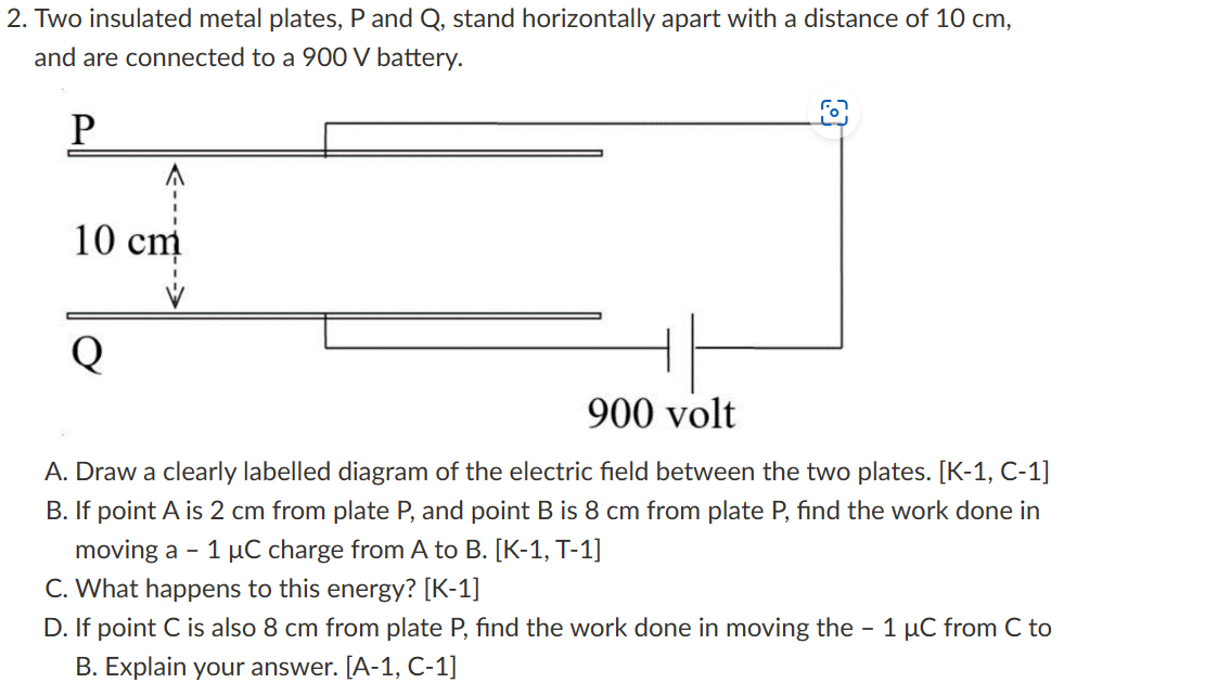 2. Two insulated metal plates, P and Q, stand horizontally apart with a distance of 10 cm, and are connected to a 900 V battery.

A. Draw a clearly labelled diagram of the electric field between the two plates. [K-1, C-1]
B. If point A is 2 cm from plate P, and point B is 8 cm from plate P, find the work done in moving a -1 ?C charge from A to B. [K-1, T-1]
C. What happens to this energy? [K-1]
D. If point C is also 8 cm from plate P, find the work done in moving the -1 ?C from C to B. Explain your answer. [A-1, C-1]