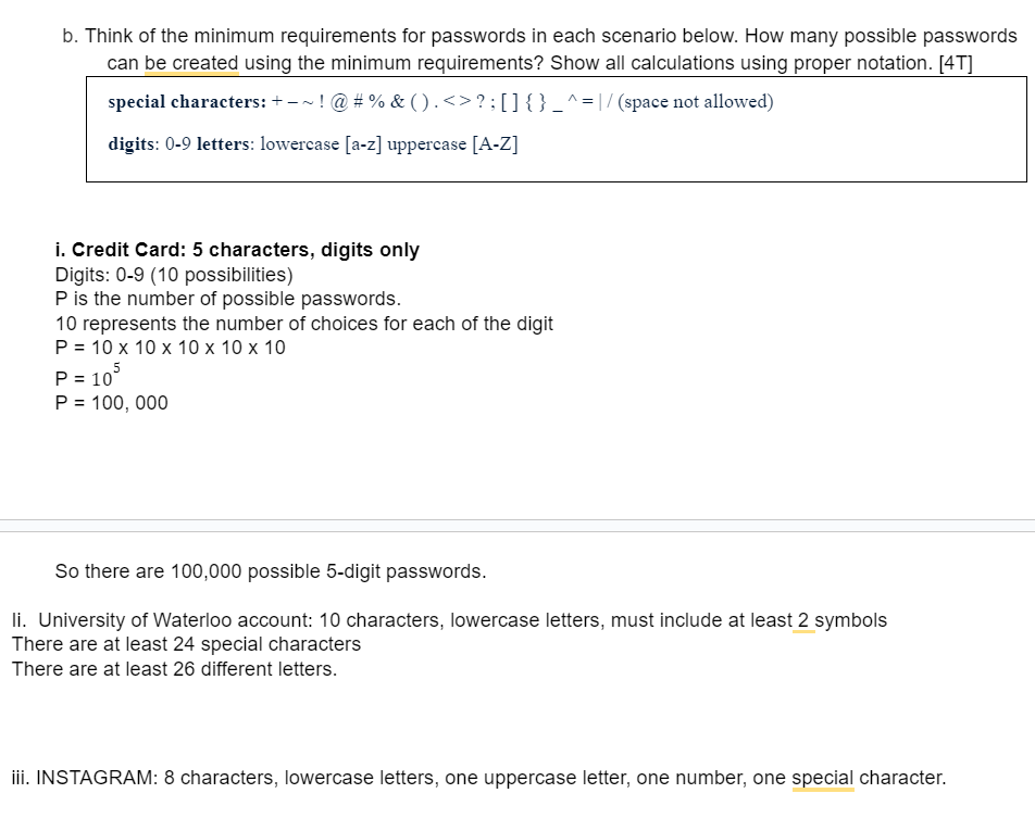 b. Think of the minimum requirements for passwords in each scenario below. How many possible passwords can be created using the minimum requirements? Show all calculations using proper notation. [4T]
special characters: + -   ! @ # % & ( ) . < > ? ; [ ] { }  ^ = | / (space not allowed)
digits: 0-9 letters: lowercase [a-z] uppercase [A-Z]
i. Credit Card: 5 characters, digits only
Digits: 0-9 (10 possibilities)
P is the number of possible passwords.
10 represents the number of choices for each of the digit
P = 10 x 10 x 10 x 10 x 10
P = 10^5
P = 100,000
So there are 100,000 possible 5-digit passwords.
ii. University of Waterloo account: 10 characters, lowercase letters, must include at least 2 symbols
There are at least 24 special characters
There are at least 26 different letters.
iii. INSTAGRAM: 8 characters, lowercase letters, one uppercase letter, one number, one special character.