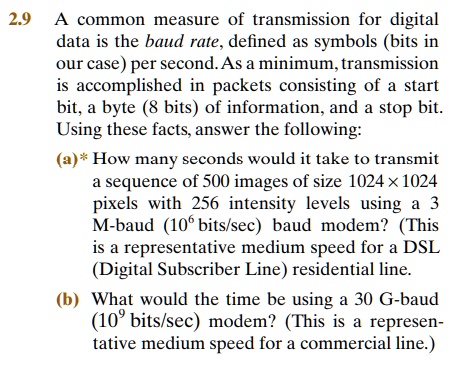 2.9 A common measure of transmission for digital
data is the baud rate, defined as symbols (bits in
our case) per second. As a minimum, transmission
is accomplished in packets consisting of a start
bit, a byte (8 bits) of information, and a stop bit.
Using these facts, answer the following:
(a)* How many seconds would it take to transmit
a sequence of 500 images of size 1024 × 1024
pixels with 256 intensity levels using a 3
M-baud (10^6 bits/sec) baud modem? (This
is a representative medium speed for a DSL
(Digital Subscriber Line) residential line.
(b) What would the time be using a 30 G-baud
(10^9 bits/sec) modem? (This is a represen-
tative medium speed for a commercial line.)