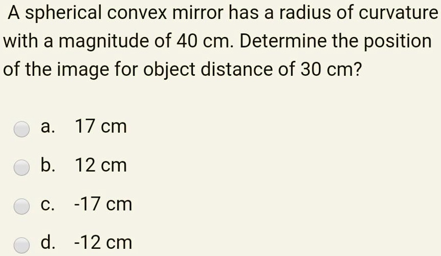 A spherical convex mirror has a radius of curvature with a magnitude of 40 cm. Determine the position of the image for object distance of 30 cm?
a. 17 cm
b. 12 cm
c. -17 cm
d. -12 cm