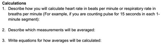Calculations
1. Describe how you will calculate heart rate in beats per minute or respiratory rate in breaths per minute (For example, if you are counting pulse for 15 seconds in each 1-minute segment):
2. Describe which measurements will be averaged:
3. Write equations for how averages will be calculated: