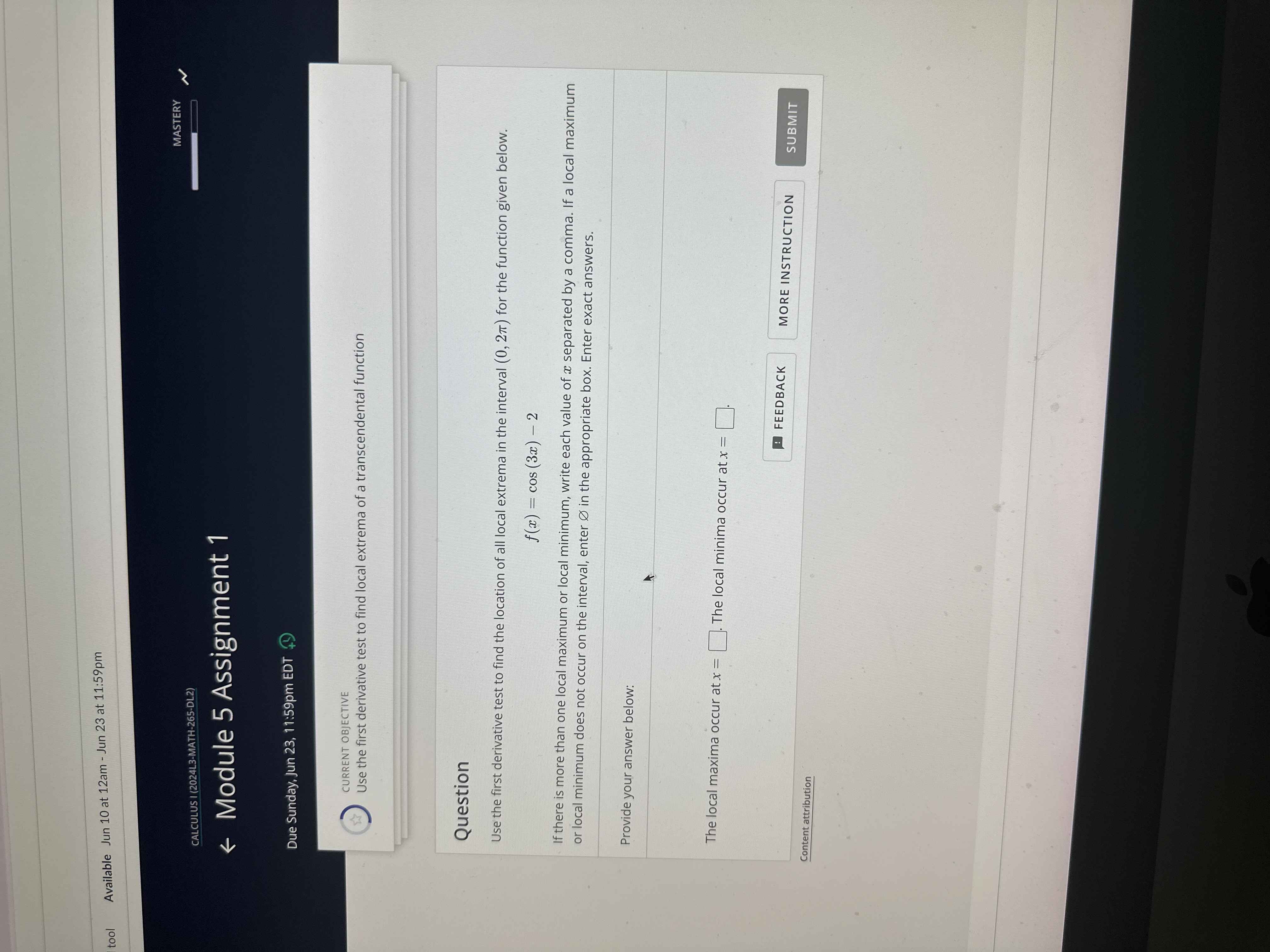 tool
Available Jun 10 at 12 am - Jun 23 at 11: 59 pm
CALCULUS I (2024L3-MATH-265-DL2)
MASTERY
Module 5 Assignment 1
Due Sunday, Jun 23, 11:59pm EDT
CURRENT OBJECTIVE
Use the first derivative test to find local extrema of a transcendental function

Question
Use the first derivative test to find the location of all local extrema in the interval (0,2 π) for the function given below.

    f(x)=cos (3 x)-2


If there is more than one local maximum or local minimum, write each value of x separated by a comma. If a local maximum or local minimum does not occur on the interval, enter ∅ in the appropriate box. Enter exact answers.

Provide your answer below:

The local maxima occur at x= □ . The local minima occur at x= □ .
FEEDBACK
MORE INSTRUCTION
SUBMIT
Content attribution