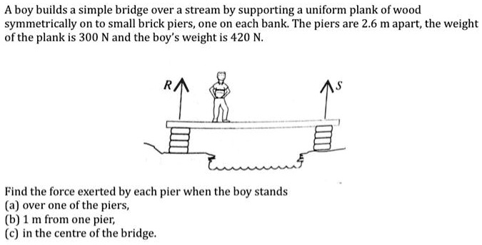 A boy builds a simple bridge over a stream by supporting a uniform plank of wood symmetrically on to small brick piers, one on each bank. The piers are 2.6 m apart, the weight of the plank is 300 N and the boy's weight is 420 N.

Find the force exerted by each pier when the boy stands
(a) over one of the piers,
(b) 1 m from one pier,
(c) in the centre of the bridge.