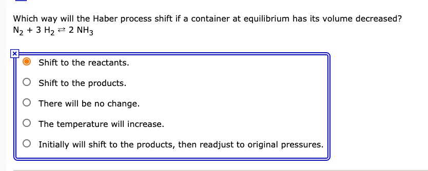 Which way will the Haber process shift if a container at equilibrium has its volume decreased?
N2 + 3 H2 ? 2 NH3
Shift to the reactants.
Shift to the products.
There will be no change.
The temperature will increase.
Initially will shift to the products, then readjust to original pressures.