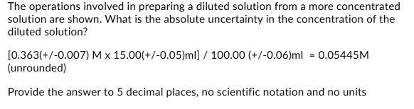 The operations involved in preparing a diluted solution from a more concentrated solution are shown. What is the absolute uncertainty in the concentration of the diluted solution?
[0.363(+/-0.007) M 	imes 15.00(+/-0.05)ml] / 100.00 (+/-0.06)ml = 0.05445M
(unrounded)
Provide the answer to 5 decimal places, no scientific notation and no units
