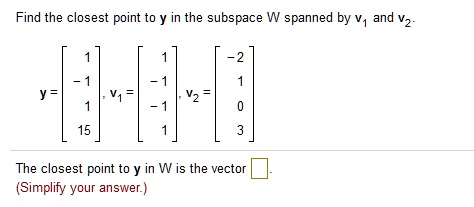 Find the closest point to y in the subspace W spanned by v1 and v2.
y = [ 1, -1, 1, 15], v1 = [ 1, -1, -1, 1], v2 = [ -2, 1, 0, 3]
The closest point to y in W is the vector .
(Simplify your answer.)