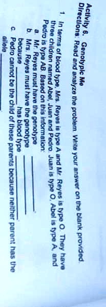 Activity 6. Genotypic Me
Directions: Read and analyze the problem. Write your answer on the blank provided.
1. In terms of blood type, Mrs. Reyes is type A and Mr. Reyes is type O. They have three children named Abel, Juan and Pedro. Juan is type O, Abel is type A, and Pedro is type AB. Based on this information:
a. Mr. Reyes must have the genotype .
b. Mrs. Reyes must have the genotype  because  has blood type .
c. Pedro cannot be the child of these parents because neither parent has the  allele