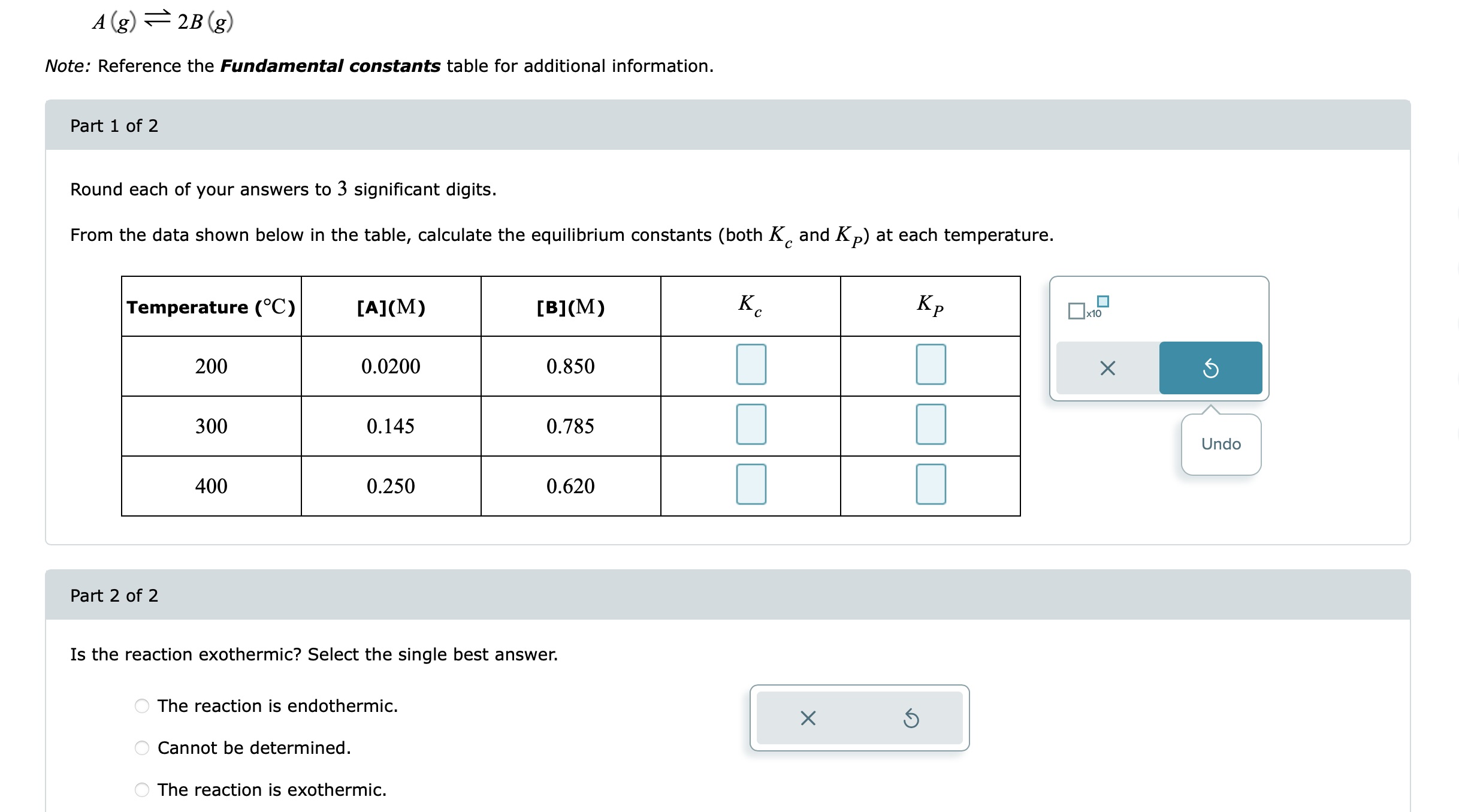 [
A(g) ightleftharpoons 2 B(g)
]
Note: Reference the Fundamental constants table for additional information.
Part 1 of 2
Round each of your answers to 3 significant digits.
From the data shown below in the table, calculate the equilibrium constants (both ( Kc ) and ( KP ) ) at each temperature.
egintabular|c|c|c|c|c|
hline Temperature ( left( ^circ mathrmCight) )     ( [mathrmA](mathrmM) )     ( [mathrmB](mathrmM) )     ( Kc )     ( KP ) hline 200     0.0200     0.850     hline 300     0.145     0.785     ( square ) hline 400     0.250     0.620     ( square ) hline
endtabular
Part 2 of 2
Is the reaction exothermic? Select the single best answer.
The reaction is endothermic.
Cannot be determined.
The reaction is exothermic.