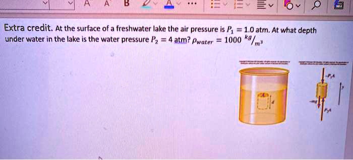 Extra credit. At the surface of a freshwater lake the air pressure is P1 = 1.0 atm. At what depth under water in the lake is the water pressure P2 = 4 atm? ?water = 1000 kg/m³