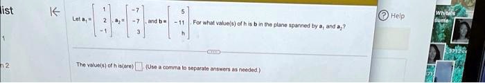Let a1 = 
    < b m a t r i x >, a2 = 
    < b m a t r i x >, and b = 
    < b m a t r i x >. For what value(s) of h is b in the plane spanned by a1 and a2?