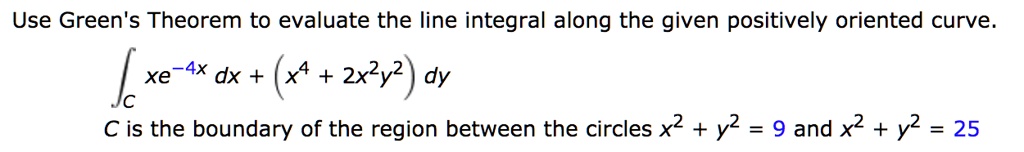 Use Green's Theorem to evaluate the line integral along the given positively oriented curve.
?C xe^-4x dx + (x^4 + 2x^2y^2) dy
C is the boundary of the region between the circles x^2 + y^2 = 9 and x^2 + y^2 = 25