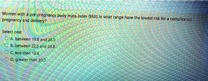Women with a pre-pregnancy body mass index (BMI) in what range have the lowest risk for a complicated pregnancy and delivery?
Select one:
A. between 19.8 and 26.0
B. between 22.5 and 39.8
C. less than 18.8
D. greater than 30.0