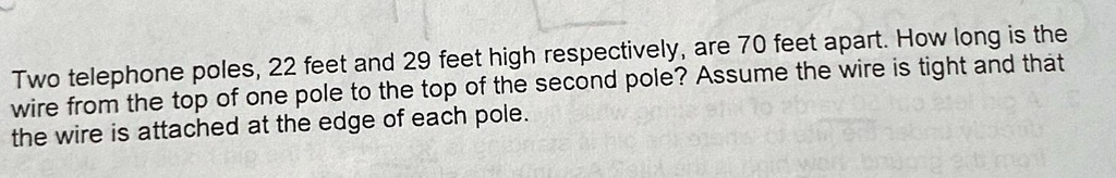 Two telephone poles, 22 feet and 29 feet high respectively, are 70 feet apart. How long is the wire from the top of one pole to the top of the second pole? Assume the wire is tight and that the wire is attached at the edge of each pole.