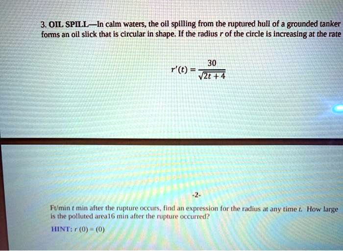 3. OIL SPILL—In calm waters, the oil spilling from the ruptured hull of a grounded tanker forms an oil slick that is circular in shape. If the radius r of the circle is increasing at the rate r'(t) = 30 / sqrt(2t + 4) Ft/min t min after the rupture occurs, find an expression for the radius at any time t. How large is the polluted area 16 min after the rupture occurred? HINT: r(0) = 0