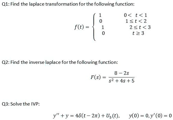 Q1: Find the laplace transformation for the following function:
eginequation*
f(t) = egincases
1     0 < t < 1 0     1 le t < 2 1     2 le t < 3 0     t ge 3
endcases
endequation*
Q2: Find the inverse laplace for the following function:
eginequation*
F(s) = frac8 - 2ss^2 + 4s + 5
endequation*
Q3: Solve the IVP:
y” + y = 4delta(t - 2pi) + U5(t), y(0) = 0, y'(0) = 0