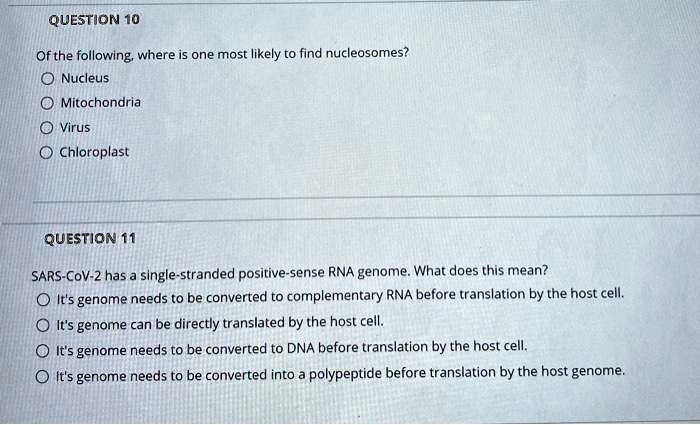 Of the following, where is one most likely to find nucleosomes?
Nucleus
Mitochondria
Virus
Chloroplast

SARS-CoV-2 has a single-stranded positive-sense RNA genome. What does this mean?
It's genome needs to be converted to complementary RNA before translation by the host cell.
It's genome can be directly translated by the host cell.
It's genome needs to be converted to DNA before translation by the host cell.
It's genome needs to be converted into a polypeptide before translation by the host genome.