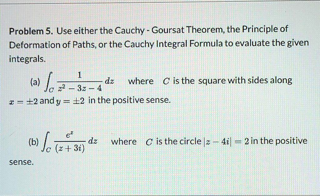Problem 5. Use either the Cauchy - Goursat Theorem, the Principle of Deformation of Paths, or the Cauchy Integral Formula to evaluate the given integrals.
(a) ?C 1/(z^2 - 3z - 4) dz where C is the square with sides along x = ±2 and y = ±2 in the positive sense.
(b) ?C e^z/(z + 3i) dz where C is the circle |z - 4i| = 2 in the positive sense.