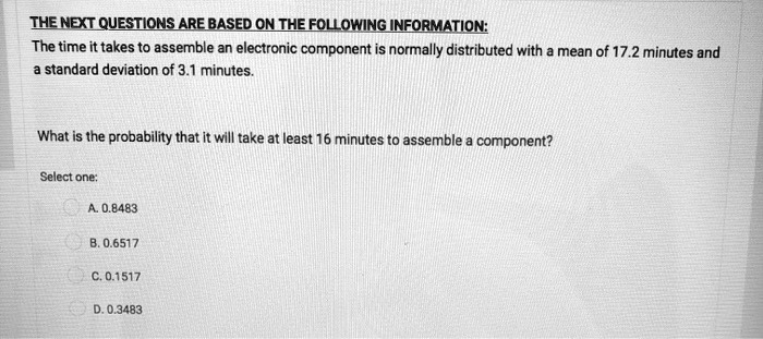 THE NEXT QUESTIONS ARE BASED ON THE FOLLOWING INFORMATION:
The time it takes to assemble an electronic component is normally distributed with a mean of 17.2 minutes and
a standard deviation of 3.1 minutes.
What is the probability that it will take at least 16 minutes to assemble a component?
Select one:
A. 0.8483
B. 0.6517
C. 0.1517
D. 0.3483