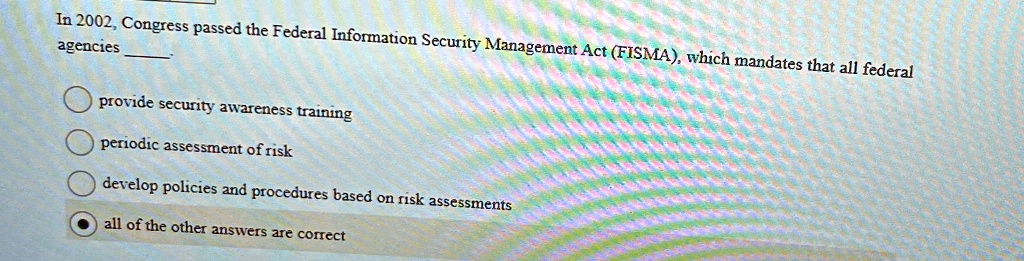 In 2002, Congress passed the Federal Information Security Management Act (FISMA), which mandates that all federal agencies .

? provide security awareness training
? periodic assessment of risk
? develop policies and procedures based on risk assessments
? all of the other answers are correct