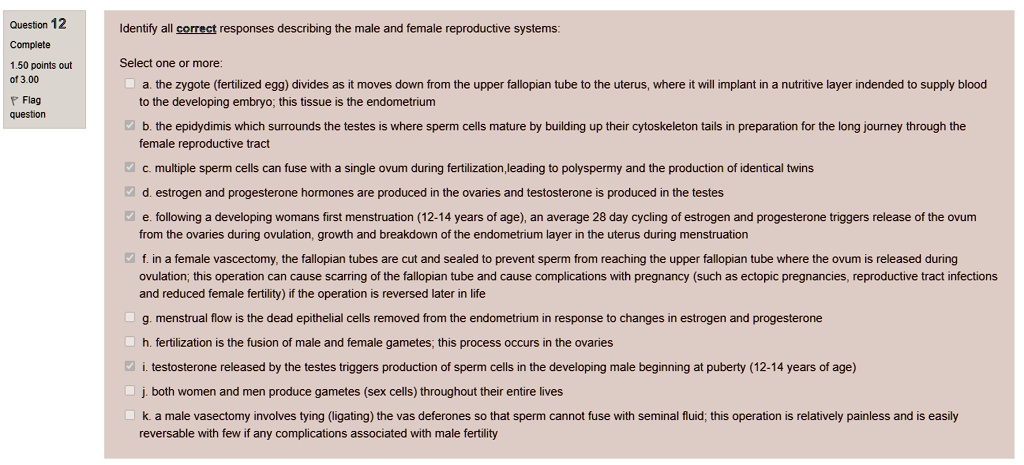 Identify all correct responses describing the male and female reproductive systems:

Select one or more:
a. the zygote (fertilized egg) divides as it moves down from the upper fallopian tube to the uterus, where it will implant in a nutritive layer indended to supply blood to the developing embryo; this tissue is the endometrium
b. the epididymis which surrounds the testes is where sperm cells mature by building up their cytoskeleton tails in preparation for the long journey through the female reproductive tract
c. multiple sperm cells can fuse with a single ovum during fertilization,leading to polyspermy and the production of identical twins
d. estrogen and progesterone hormones are produced in the ovaries and testosterone is produced in the testes
e. following a developing womans first menstruation (12-14 years of age), an average 28 day cycling of estrogen and progesterone triggers release of the ovum from the ovaries during ovulation, growth and breakdown of the endometrium layer in the uterus during menstruation
f. in a female vasectomy, the fallopian tubes are cut and sealed to prevent sperm from reaching the upper fallopian tube where the ovum is released during ovulation; this operation can cause scarring of the fallopian tube and cause complications with pregnancy (such as ectopic pregnancies, reproductive tract infections and reduced female fertility) if the operation is reversed later in life
g. menstrual flow is the dead epithelial cells removed from the endometrium in response to changes in estrogen and progesterone
h. fertilization is the fusion of male and female gametes; this process occurs in the ovaries
i. testosterone released by the testes triggers production of sperm cells in the developing male beginning at puberty (12-14 years of age)
j. both women and men produce gametes (sex cells) throughout their entire lives
k. a male vasectomy involves tying (ligating) the vas deferones so that sperm cannot fuse with seminal fluid; this operation is relatively painless and is easily reversable with few if any complications associated with male fertility