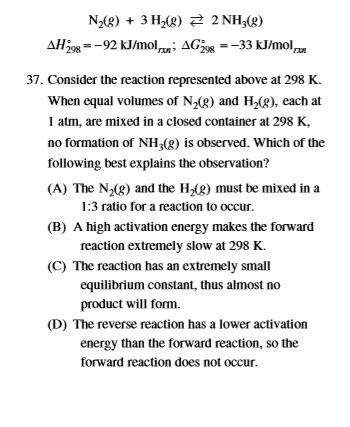 N2(g) + 3 H2(g) ? 2 NH3(g)
?H°298 = -92 kJ/molrxn; ?G°298 = -33 kJ/molrxn

37. Consider the reaction represented above at 298 K.
When equal volumes of N2(g) and H2(g), each at
1 atm, are mixed in a closed container at 298 K,
no formation of NH3(g) is observed. Which of the
following best explains the observation?

(A) The N2(g) and the H2(g) must be mixed in a
1:3 ratio for a reaction to occur.
(B) A high activation energy makes the forward
reaction extremely slow at 298 K.
(C) The reaction has an extremely small
equilibrium constant, thus almost no
product will form.
(D) The reverse reaction has a lower activation
energy than the forward reaction, so the
forward reaction does not occur.