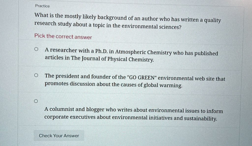 Practice
What is the mostly likely background of an author who has written a quality
research study about a topic in the environmental sciences?
Pick the correct answer
? A researcher with a Ph.D. in Atmospheric Chemistry who has published
articles in The Journal of Physical Chemistry.
? The president and founder of the "GO GREEN" environmental web site that
promotes discussion about the causes of global warming.
? A columnist and blogger who writes about environmental issues to inform
corporate executives about environmental initiatives and sustainability.
Check Your Answer