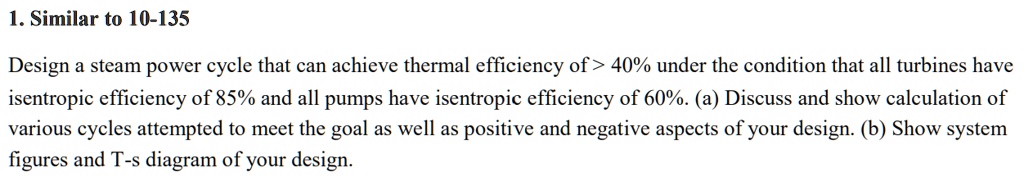 1. Similar to 10-135
Design a steam power cycle that can achieve thermal efficiency of > 40% under the condition that all turbines have
isentropic efficiency of 85% and all pumps have isentropic efficiency of 60%. (a) Discuss and show calculation of
various cycles attempted to meet the goal as well as positive and negative aspects of your design. (b) Show system
figures and T-s diagram of your design.