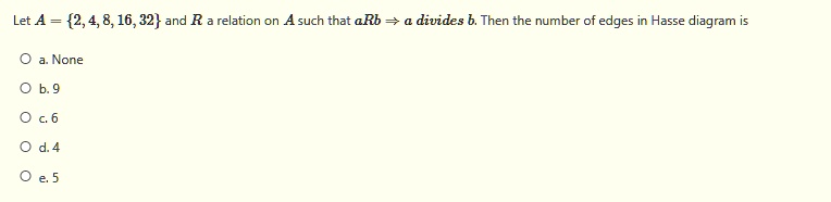 Let A = 2, 4, 8, 16, 32 and R a relation on A such that aRb => a divides b. Then the number of edges in Hasse diagram is
a. None
b. 9
c. 6
d. 4
e. 5