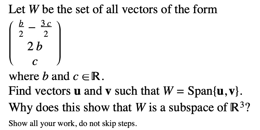 Let W be the set of all vectors of the form
eginpmatrix fracb2 - frac3c2  2b  c endpmatrix
where b and c ? R.
Find vectors u and v such that W = Spanu,v.
Why does this show that W is a subspace of R^3?
Show all your work, do not skip steps.