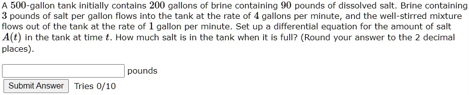 A 500-gallon tank initially contains 200 gallons of brine containing 90 pounds of dissolved salt. Brine containing 3 pounds of salt per gallon flows into the tank at the rate of 4 gallons per minute, and the well-stirred mixture flows out of the tank at the rate of 1 gallon per minute. Set up a differential equation for the amount of salt A(t) in the tank at time t. How much salt is in the tank when it is full? (Round your answer to the 2 decimal places).