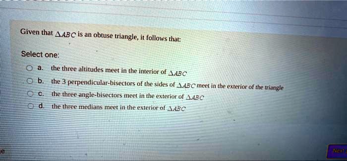 Given that ABC is an obtuse triangle, it follows that:
Select one:
a. the three altitudes meet in the interior of ABC
b. the 3 perpendicular-bisectors of the sides of ABC meet in the exterior of the triangle
c. the three angle-bisectors meet in the exterior of ABC
d. the three medians meet in the exterior of ABC