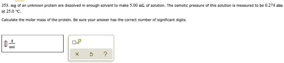 353. mg of an unknown protein are dissolved in enough solvent to make 5.00 mL of solution. The osmotic pressure of this solution is measured to be 0.274 atm at 25.0 °C.
Calculate the molar mass of the protein. Be sure your answer has the correct number of significant digits.