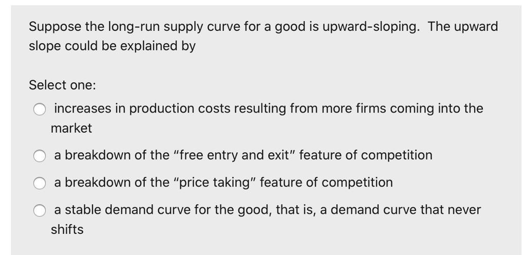 Suppose the long-run supply curve for a good is upward-sloping. The upward
slope could be explained by
Select one:
increases in production costs resulting from more firms coming into the
market
a breakdown of the ""free entry and exit"" feature of competition
a breakdown of the ""price taking"" feature of competition
a stable demand curve for the good, that is, a demand curve that never
shifts