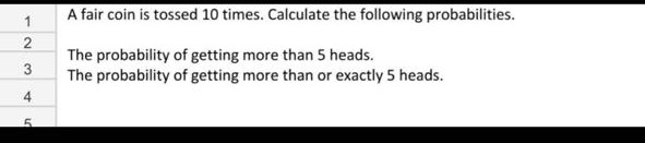 A fair coin is tossed 10 times. Calculate the following probabilities.

The probability of getting more than 5 heads.
The probability of getting more than or exactly 5 heads.
