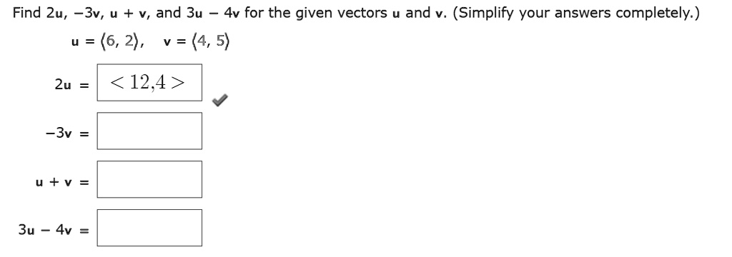 Find 2mathbfu, -3mathbfv, mathbfu + mathbfv, and 3mathbfu - 4mathbfv for the given vectors mathbfu and mathbfv. (Simplify your answers completely.)
mathbfu = (6, 2), mathbfv = (4, 5)
2mathbfu = 
<12, 4>
-3mathbfv =
mathbfu + mathbfv =
3mathbfu - 4mathbfv =
