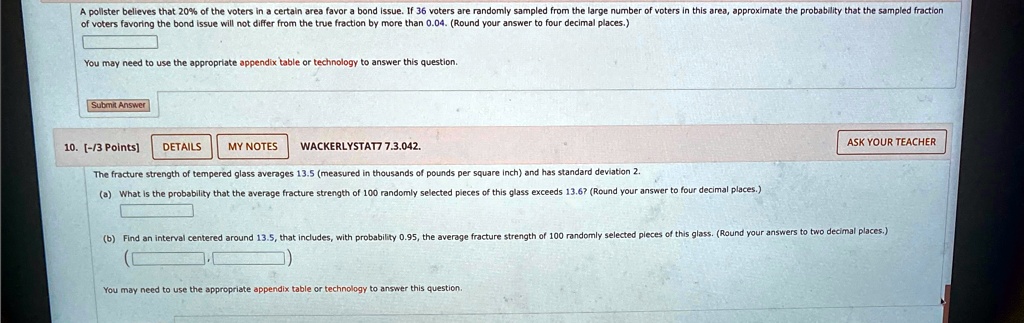A pollster believes that 20% of the voters in a certain area favor a bond issue. If 36 voters are randomly sampled from the large number of voters in this area, approximate the probability that the sampled fraction of voters favoring the bond issue will not differ from the true fraction by more than 0.04. (Round your answer to four decimal places.)
You may need to use the appropriate appendix table or technology to answer this question.
Submit Answer
10. [-/3 Points]
DETAILS
MY NOTES
WACKERLYSTAT7 7.3.042.
ASK YOUR TEACHER
The fracture strength of tempered glass averages 13.5 (measured in thousands of pounds per square inch) and has standard deviation 2.
(a) What is the probability that the average fracture strength of 100 randomly selected pieces of this glass exceeds 13.6? (Round your answer to four decimal places.)
(b) Find an interval centered around 13.5, that includes, with probability 0.95, the average fracture strength of 100 randomly selected pieces of this glass. (Round your answers to two decimal places.)
You may need to use the appropriate appendix table or technology to answer this question.
