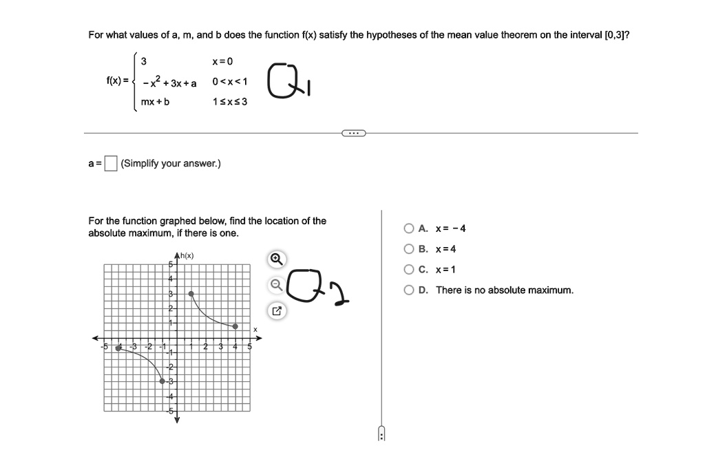 For what values of a, m, and b does the function f(x) satisfy the hypotheses of the mean value theorem on the interval [0,3]? 

f(x) =  3     x = 0 
 -x^2 + 3x + a     0 < x < 1 
 mx + b     1 ≤ x ≤ 3 

a =  (Simplify your answer.) 

For the function graphed below, find the location of the 

absolute maximum, if there is one. 

A. x = -4 

B. x = 4 

C. x = 1 

D. There is no absolute maximum.