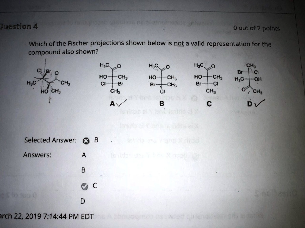 Which of the Fischer projections shown below is not a valid representation for the compound also shown?
Cl Br O
H3C
HO CH3
H3C O
HO CH3
Cl Br
CH3
A
H3C O
HO CH3
Br CH3
Cl
B
H3C O
HO CH3
Br Cl
CH3
C
CH3
Br Cl
H3C OH
O CH3
D
Selected Answer: B
Answers: A B C D