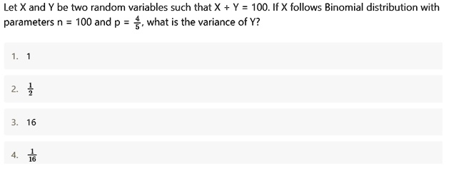 Let X and Y be two random variables such that X + Y = 100. If X follows Binomial distribution with parameters n = 100 and p = 4/5, what is the variance of Y?

1. 1
2. 1/2
3. 16
4. 1/16