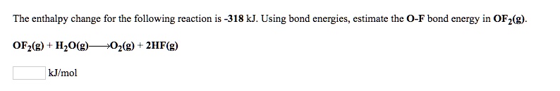 The enthalpy change for the following reaction is -318 kJ. Using bond energies, estimate the O-F bond energy in OF2(g).
OF2(g) + H2O(g) ? O2(g) + 2HF(g)
kJ/mol