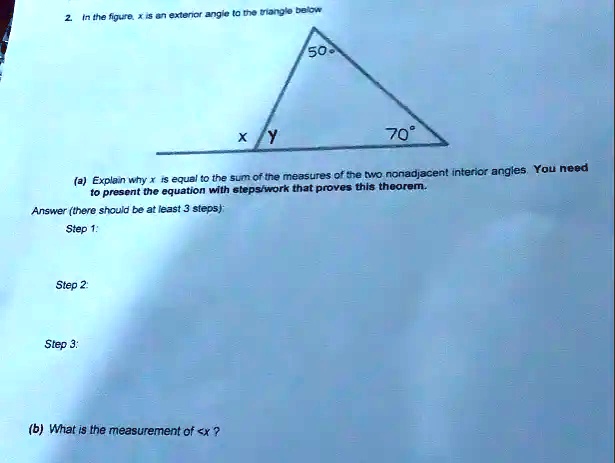 2. In the figure, x is an exterior angle to the triangle below
x Y
50.
70°
(a) Explain why x is equal to the sum of the measures of the two nonadjacent interior angles. You need
to present the equation with steps/work that proves this theorem.
Answer (there should be at least 3 steps):
Step 1:
Step 2:
Step 3:
(b) What is the measurement of <x?