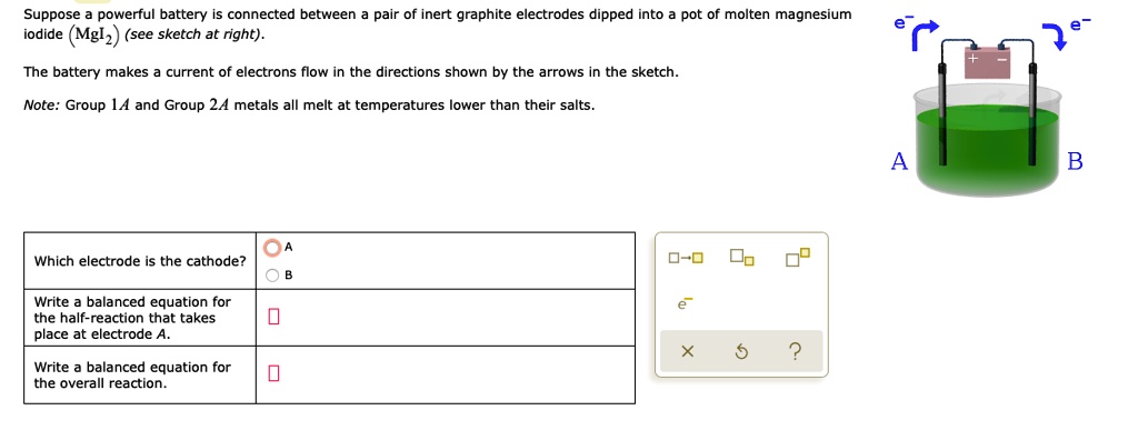 Suppose a powerful battery is connected between a pair of inert graphite electrodes dipped into a pot of molten magnesium iodide (MgI2) (see sketch at right).
The battery makes a current of electrons flow in the directions shown by the arrows in the sketch.
Note: Group 1A and Group 2A metals all melt at temperatures lower than their salts.
Which electrode is the cathode?
A
B
Write a balanced equation for the half-reaction that takes place at electrode A.
Write a balanced equation for the overall reaction.