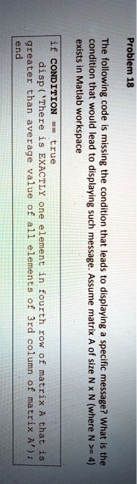 Problem 18
The following code is missing the condition that leads to displaying a specific message? What is the
condition that would lead to displaying such message. Assume matrix A of size N x N (where N >= 4)
exists in Matlab workspace
if CONDITION == true
disp('There is EXACTLY one element in fourth row of matrix A that is
greater than average value of all elements of 3rd column of matrix A');
end