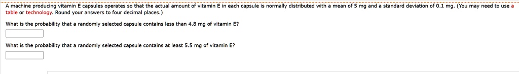 A machine producing vitamin E capsules operates so that the actual amount of vitamin E in each capsule is normally distributed with a mean of 5 mg and a standard deviation of 0.1 mg. (You may need to use a table or technology. Round your answers to four decimal places.)

What is the probability that a randomly selected capsule contains less than 4.8 mg of vitamin E?

What is the probability that a randomly selected capsule contains at least 5.5 mg of vitamin E?