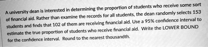 A university dean is interested in determining the proportion of students who receive some sort of financial aid. Rather than examine the records for all students, the dean randomly selects 153 students and finds that 102 of them are receiving financial aid. Use a 95% confidence interval to estimate the true proportion of students who receive financial aid. Write the LOWER BOUND for the confidence interval. Round to the nearest thousandth.