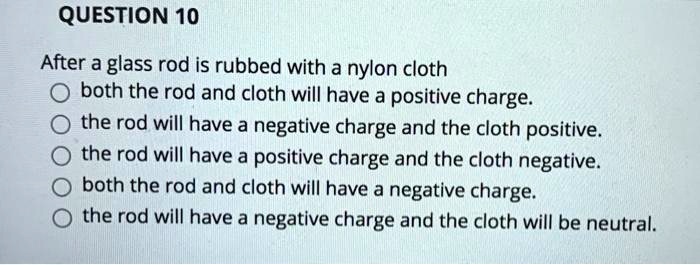 After a glass rod is rubbed with a nylon cloth
both the rod and cloth will have a positive charge.
the rod will have a negative charge and the cloth positive.
the rod will have a positive charge and the cloth negative.
both the rod and cloth will have a negative charge.
the rod will have a negative charge and the cloth will be neutral.